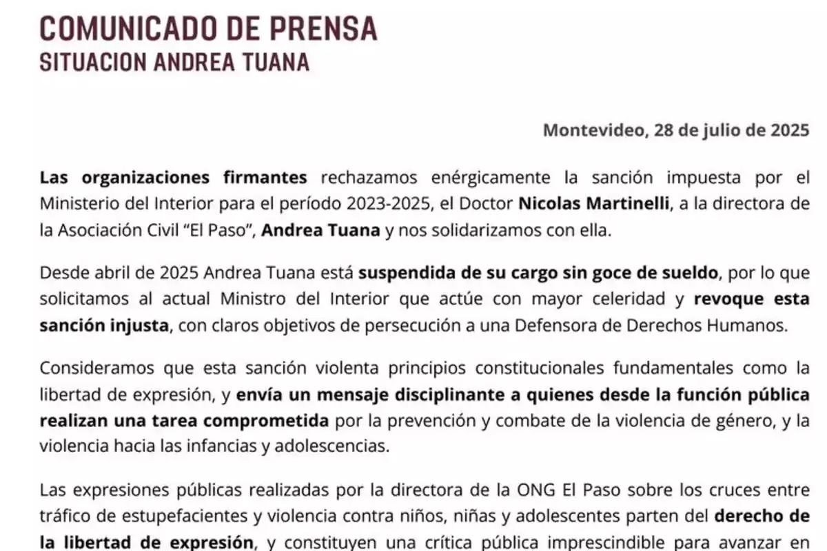 Comunicado de prensa fechado el 28 de julio de 2025 en Montevideo donde varias organizaciones rechazan la sanción impuesta a Andrea Tuana, directora de la Asociación Civil El Paso, por el Ministerio del Interior y solicitan la revocación de la medida por considerarla injusta y contraria a la libertad de expresión y la defensa de los derechos humanos Comunicado de prensa fechado el 28 de julio de 2025 en Montevideo donde varias organizaciones rechazan la sanción impuesta a Andrea Tuana, directora de la Asociación Civil El Paso, por el Ministerio del Interior y solicitan la revocación de la medida por considerarla injusta y contraria a la libertad de expresión y la defensa de los derechos humanos