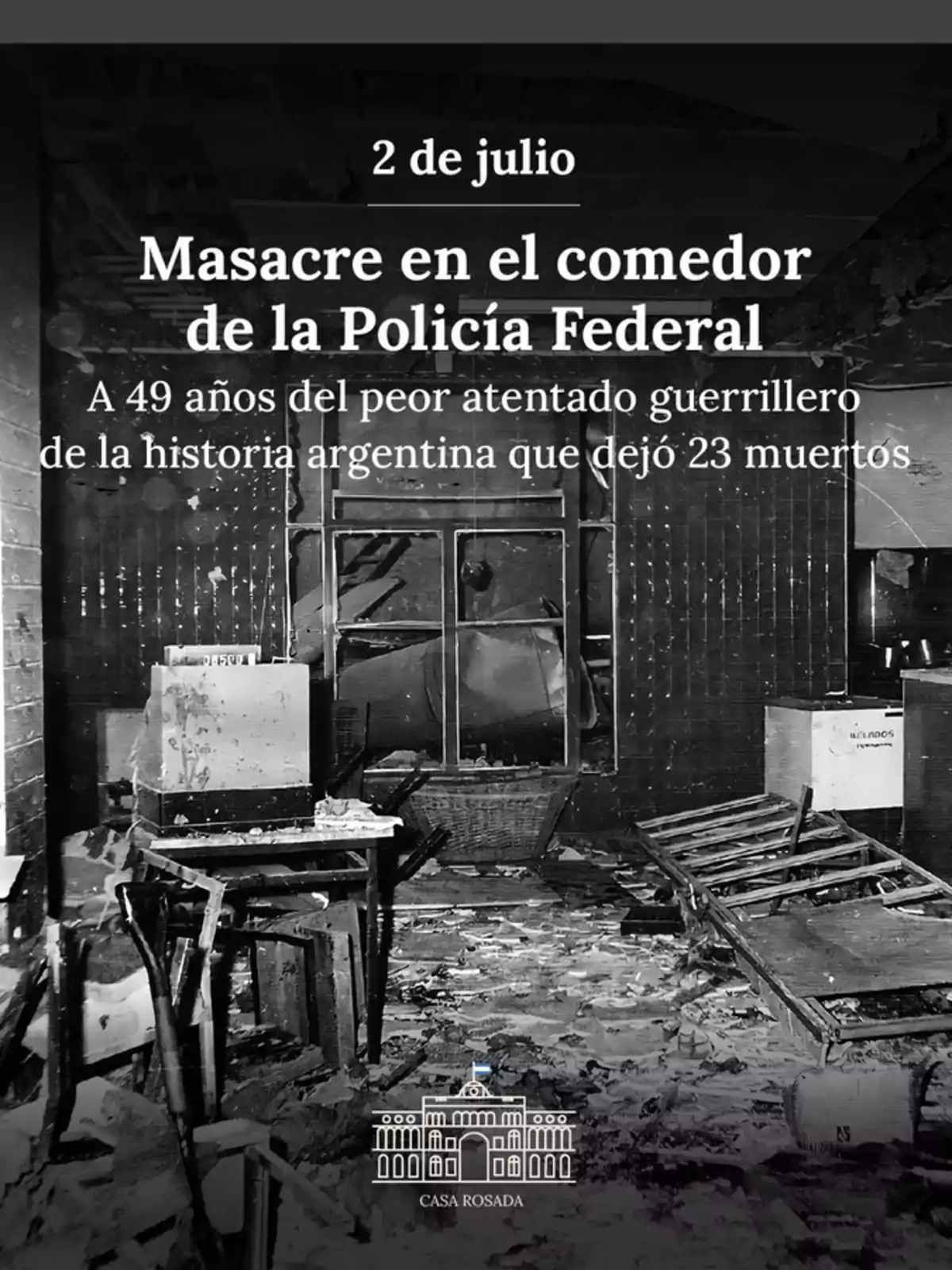 Imagen en blanco y negro de un comedor destruido con mesas y sillas rotas y escombros en el suelo, acompañada de un texto que recuerda la masacre ocurrida el 2 de julio en el comedor de la Policía Federal en Argentina, mencionando que fue el peor atentado guerrillero de la historia argentina con 23 muertos y el logo de la Casa Rosada en la parte inferior Imagen en blanco y negro de un comedor destruido con mesas y sillas rotas y escombros en el suelo, acompañada de un texto que recuerda la masacre ocurrida el 2 de julio en el comedor de la Policía Federal en Argentina, mencionando que fue el peor atentado guerrillero de la historia argentina con 23 muertos y el logo de la Casa Rosada en la parte inferior