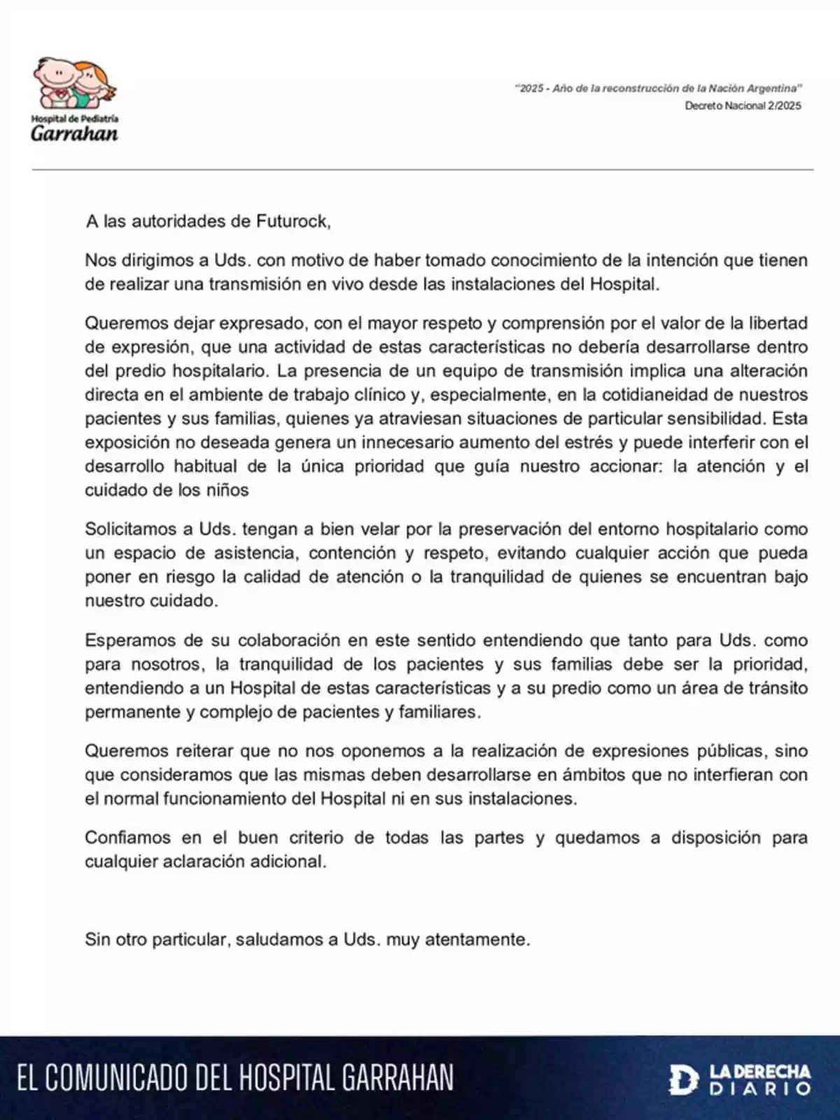 Letter from the Garrahan Pediatric Hospital addressed to the authorities of FutuRock expressing their concern about the intention to carry out a live broadcast from the hospital, arguing that this could disrupt the clinical environment and increase stress for patients and their families, and requesting that the tranquility and normal functioning of the hospital be preserved. Letter from the Garrahan Pediatric Hospital addressed to the authorities of FutuRock expressing their concern about the intention to carry out a live broadcast from the hospital, arguing that this could disrupt the clinical environment and increase stress for patients and their families, and requesting that the tranquility and normal functioning of the hospital be preserved.