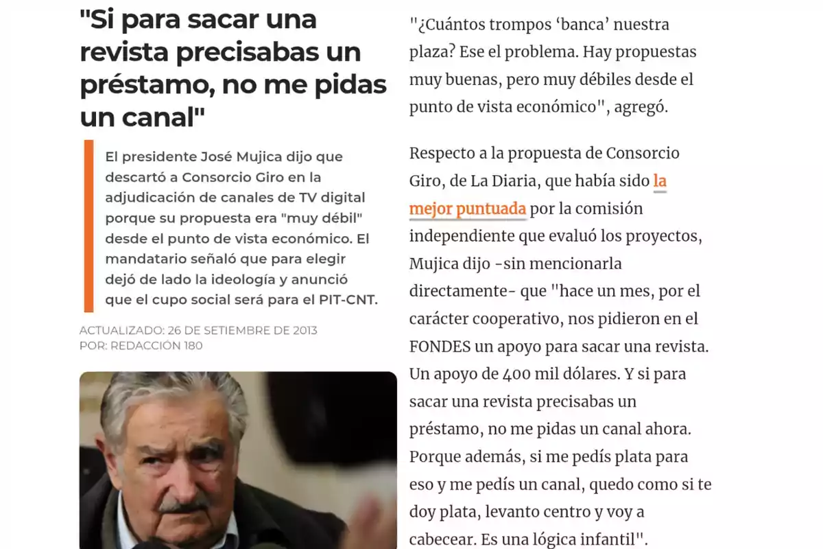 El presidente José Mujica explica por qué descartó la propuesta de Consorcio Giro para un canal de TV digital, argumentando que era débil económicamente y mencionando que si para sacar una revista necesitaban un préstamo, no podían pedir un canal, acompañado de una foto de Mujica hablando ante la prensa. El presidente José Mujica explica por qué descartó la propuesta de Consorcio Giro para un canal de TV digital, argumentando que era débil económicamente y mencionando que si para sacar una revista necesitaban un préstamo, no podían pedir un canal, acompañado de una foto de Mujica hablando ante la prensa.