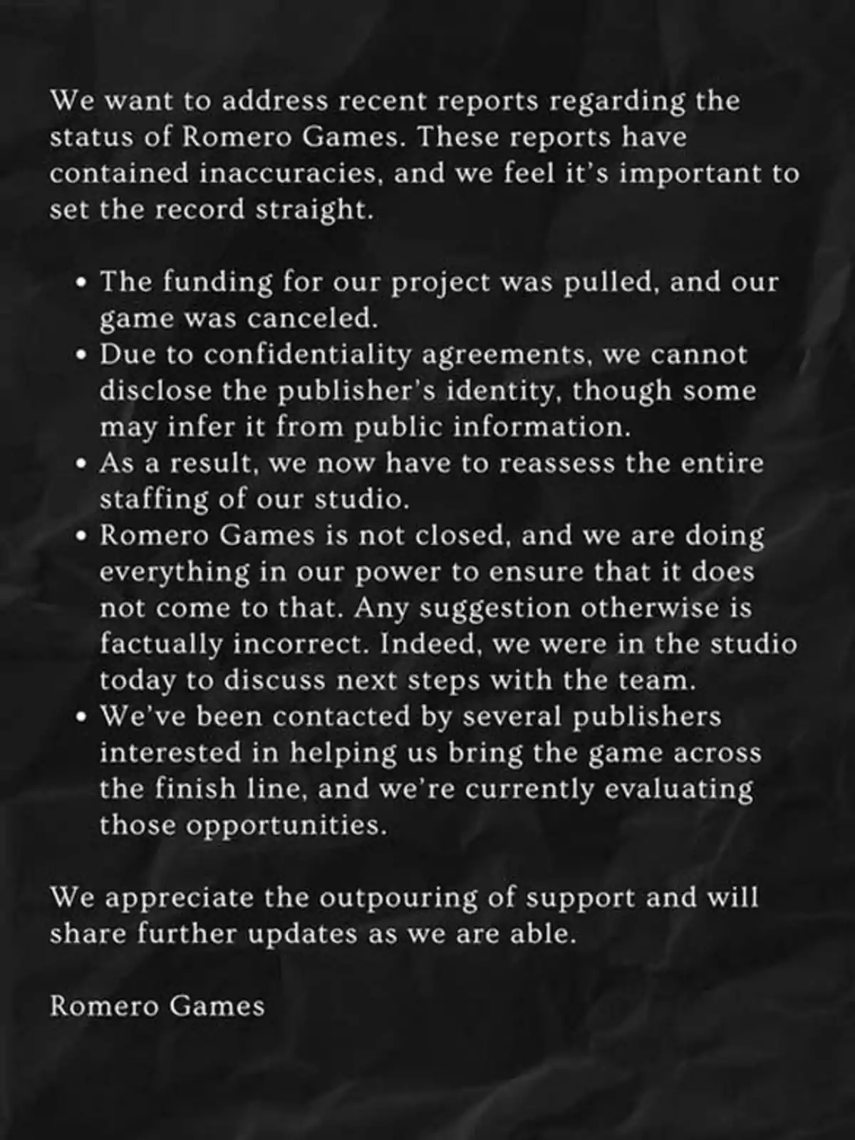 Official statement from Romero Games clarifying that their studio has not closed, explaining that their project was canceled due to lack of funding, that they can't reveal the publisher’s identity due to confidentiality agreements, that they are evaluating new opportunities with other publishers, and that they appreciate the support of the community. Official statement from Romero Games clarifying that their studio has not closed, explaining that their project was canceled due to lack of funding, that they can't reveal the publisher’s identity due to confidentiality agreements, that they are evaluating new opportunities with other publishers, and that they appreciate the support of the community.