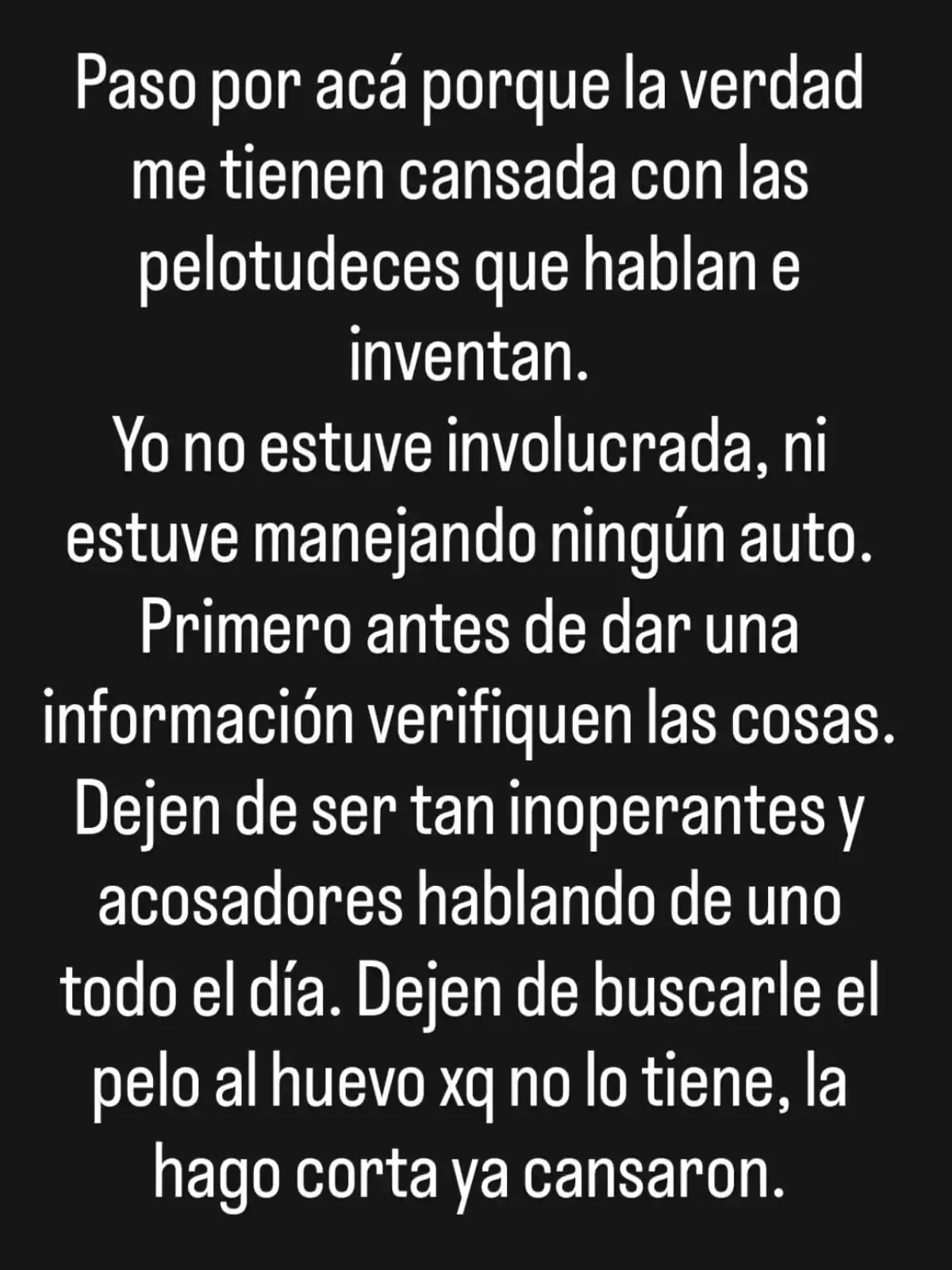 Texto en fondo negro donde una persona expresa su cansancio por rumores y comentarios falsos, aclara que no estuvo involucrada en un incidente y pide que verifiquen la información antes de hablar, además reclama que dejen de acosar y buscar problemas donde no los hay. Texto en fondo negro donde una persona expresa su cansancio por rumores y comentarios falsos, aclara que no estuvo involucrada en un incidente y pide que verifiquen la información antes de hablar, además reclama que dejen de acosar y buscar problemas donde no los hay.