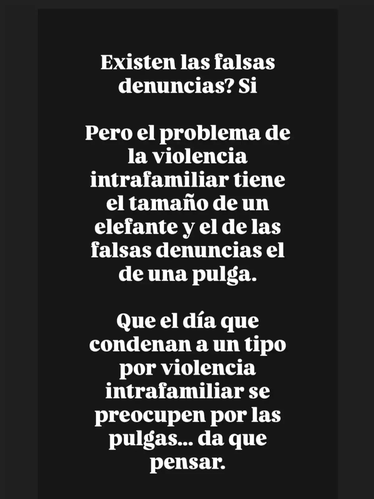 Texto en fondo negro que compara la magnitud de la violencia intrafamiliar con la de las falsas denuncias, sugiriendo que la primera es un problema mucho mayor y criticando que se le dé más importancia a las falsas denuncias cuando se condena a alguien por violencia intrafamiliar. Texto en fondo negro que compara la magnitud de la violencia intrafamiliar con la de las falsas denuncias, sugiriendo que la primera es un problema mucho mayor y criticando que se le dé más importancia a las falsas denuncias cuando se condena a alguien por violencia intrafamiliar.