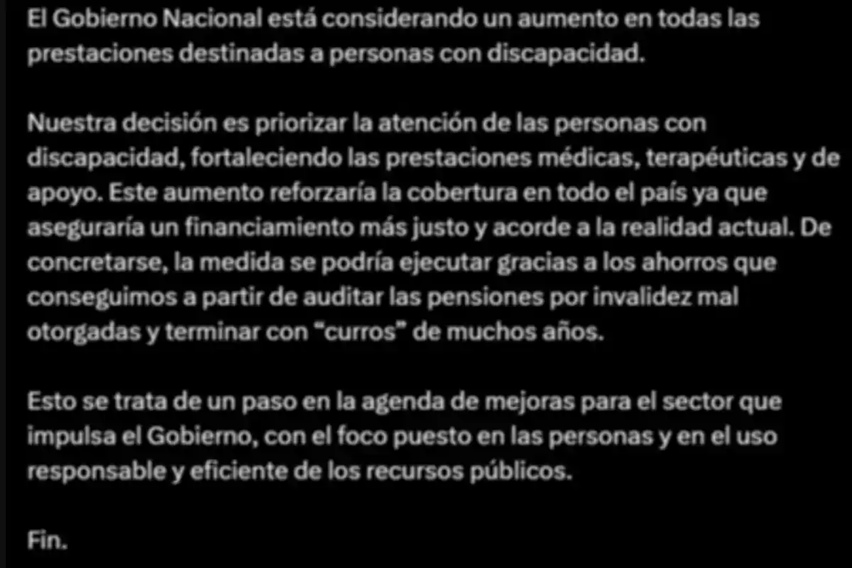 Texto en fondo negro que comunica que el Gobierno Nacional evalúa aumentar las prestaciones para personas con discapacidad, priorizando la atención médica y terapéutica, y que la medida sería posible gracias a ahorros obtenidos tras auditorías a pensiones mal otorgadas, como parte de una agenda de mejoras enfocada en la eficiencia y el bienestar de las personas. Texto en fondo negro que comunica que el Gobierno Nacional evalúa aumentar las prestaciones para personas con discapacidad, priorizando la atención médica y terapéutica, y que la medida sería posible gracias a ahorros obtenidos tras auditorías a pensiones mal otorgadas, como parte de una agenda de mejoras enfocada en la eficiencia y el bienestar de las personas.