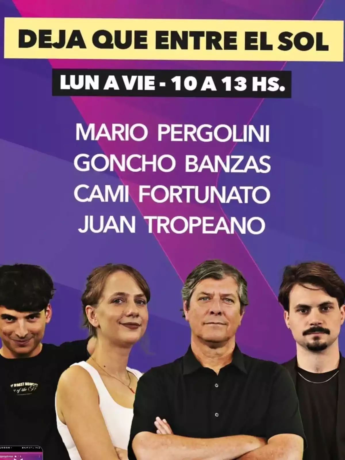 Afiche promocional de un programa llamado Deja que entre el sol que se emite de lunes a viernes de 10 a 13 horas con Mario Pergolini, Goncho Banzas, Cami Fortunato y Juan Tropeano, acompañado de una foto de los cuatro conductores sobre un fondo violeta. Afiche promocional de un programa llamado Deja que entre el sol que se emite de lunes a viernes de 10 a 13 horas con Mario Pergolini, Goncho Banzas, Cami Fortunato y Juan Tropeano, acompañado de una foto de los cuatro conductores sobre un fondo violeta.