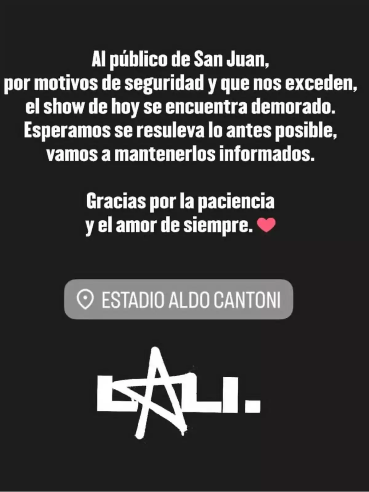 Mensaje en fondo negro dirigido al público de San Juan informando que el show en el Estadio Aldo Cantoni está demorado por motivos de seguridad, agradeciendo la paciencia y el amor, con el logo de Lali al pie. Mensaje en fondo negro dirigido al público de San Juan informando que el show en el Estadio Aldo Cantoni está demorado por motivos de seguridad, agradeciendo la paciencia y el amor, con el logo de Lali al pie.