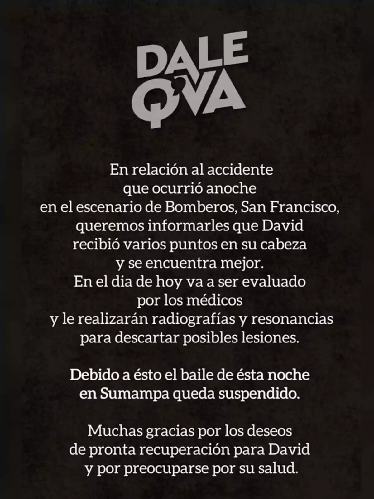 Comunicado de la banda Dale Q' Va informando sobre un accidente sufrido por David en el escenario de Bomberos en San Francisco, mencionando que recibió puntos en la cabeza, está mejor y será evaluado por médicos, por lo que el baile en Sumampa queda suspendido y agradecen los mensajes de apoyo. Comunicado de la banda Dale Q' Va informando sobre un accidente sufrido por David en el escenario de Bomberos en San Francisco, mencionando que recibió puntos en la cabeza, está mejor y será evaluado por médicos, por lo que el baile en Sumampa queda suspendido y agradecen los mensajes de apoyo.