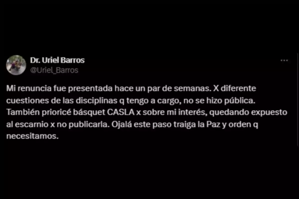Screenshot of a tweet where a person named Uriel Barros explains that he submitted his resignation a few weeks ago, that it was not released due to matters related to the disciplines under his responsibility, and that he prioritized CASLA basketball over his personal interests, hoping that his decision brings peace and order. Screenshot of a tweet where a person named Uriel Barros explains that he submitted his resignation a few weeks ago, that it was not released due to matters related to the disciplines under his responsibility, and that he prioritized CASLA basketball over his personal interests, hoping that his decision brings peace and order.