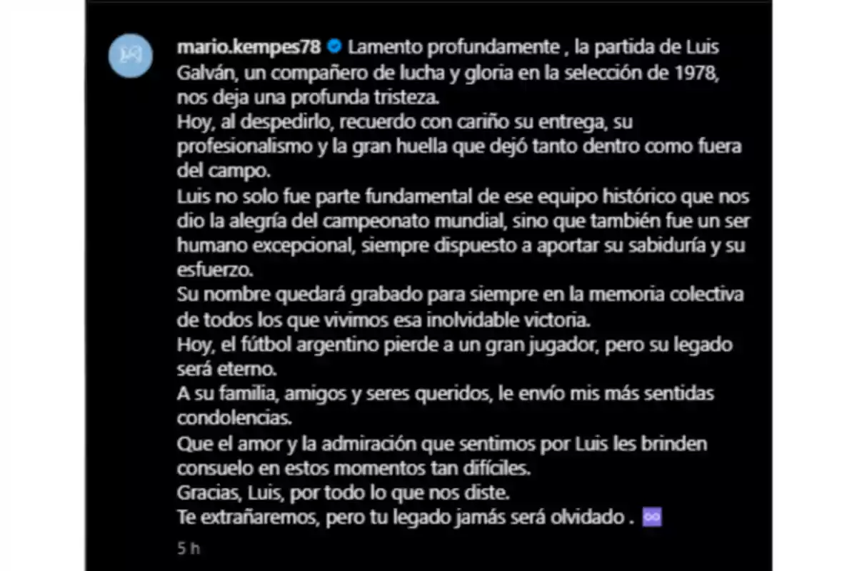 Lamento profundamente la partida de Luis Galván, un compañero de lucha y gloria en la selección de 1978, nos deja una profunda tristeza. Hoy, al despedirlo, recuerdo con cariño su entrega, su profesionalismo y la gran huella que dejó tanto dentro como fuera del campo. Luis no solo fue parte fundamental de ese equipo histórico que nos dio la alegría del campeonato mundial, sino que también fue un ser humano excepcional, siempre dispuesto a aportar su sabiduría y su esfuerzo. Su nombre quedará grabado para siempre en la memoria colectiva de todos los que vivimos esa inolvidable victoria. Hoy, el fútbol argentino pierde a un gran jugador, pero su legado será eterno. A su familia, amigos y seres queridos, le envío mis más sentidas condolencias. Que el amor y la admiración que sentimos por Luis les brinden consuelo en estos momentos tan difíciles. Gracias, Luis, por todo lo que nos diste. Te extrañaremos, pero tu legado jamás será olvidado. Lamento profundamente la partida de Luis Galván, un compañero de lucha y gloria en la selección de 1978, nos deja una profunda tristeza. Hoy, al despedirlo, recuerdo con cariño su entrega, su profesionalismo y la gran huella que dejó tanto dentro como fuera del campo. Luis no solo fue parte fundamental de ese equipo histórico que nos dio la alegría del campeonato mundial, sino que también fue un ser humano excepcional, siempre dispuesto a aportar su sabiduría y su esfuerzo. Su nombre quedará grabado para siempre en la memoria colectiva de todos los que vivimos esa inolvidable victoria. Hoy, el fútbol argentino pierde a un gran jugador, pero su legado será eterno. A su familia, amigos y seres queridos, le envío mis más sentidas condolencias. Que el amor y la admiración que sentimos por Luis les brinden consuelo en estos momentos tan difíciles. Gracias, Luis, por todo lo que nos diste. Te extrañaremos, pero tu legado jamás será olvidado.