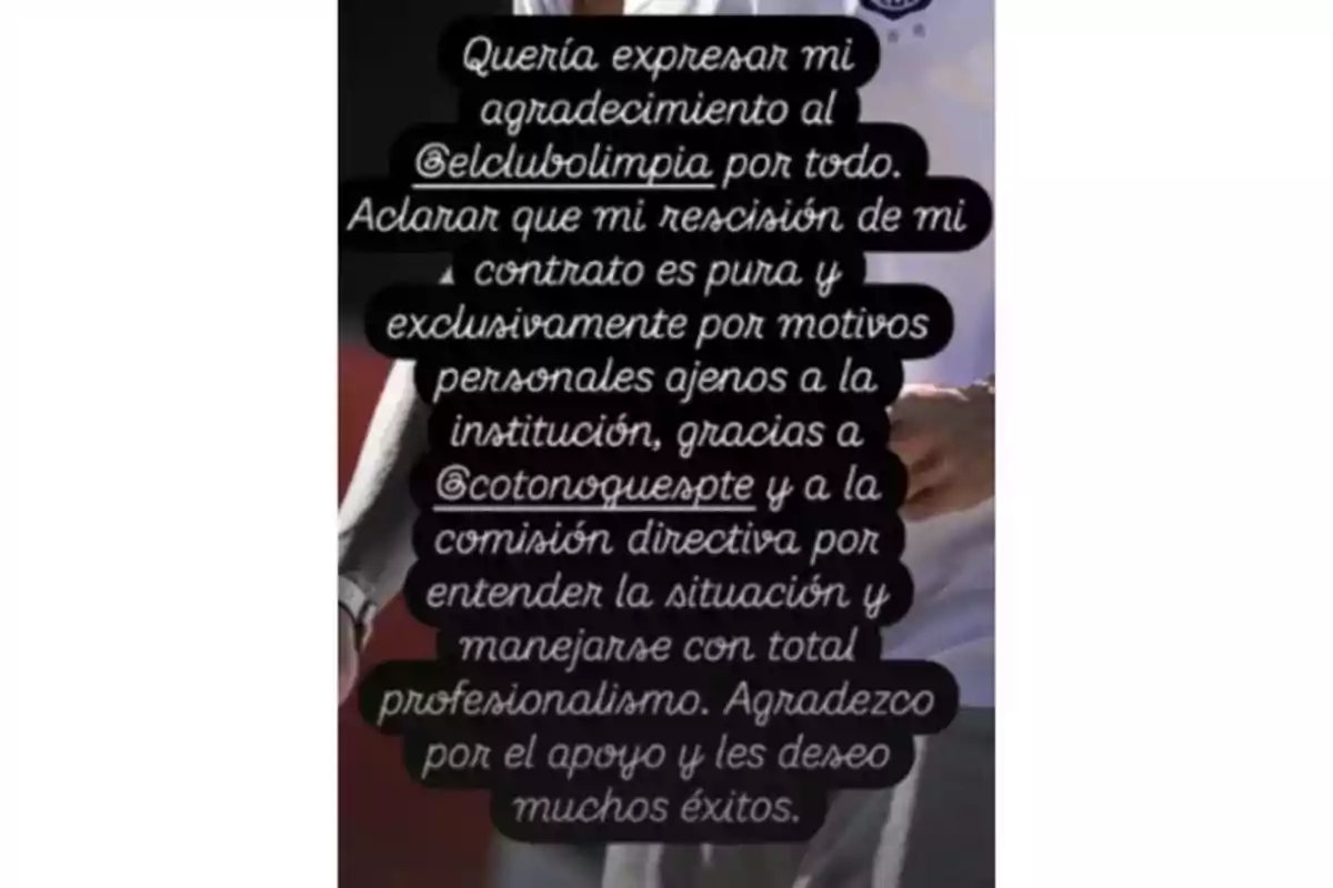 Una persona expresa su agradecimiento al club Olimpia y aclara que su rescisión de contrato es por motivos personales, agradeciendo también a la comisión directiva por su profesionalismo y deseándoles éxito. Una persona expresa su agradecimiento al club Olimpia y aclara que su rescisión de contrato es por motivos personales, agradeciendo también a la comisión directiva por su profesionalismo y deseándoles éxito.
