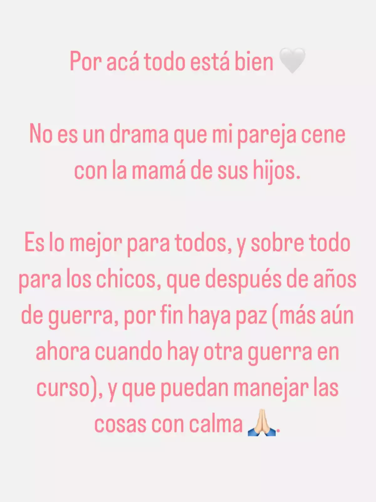 Mensaje en fondo blanco con texto en rosa que expresa tranquilidad sobre la relación de pareja y la importancia de la paz familiar, mencionando que no es un problema que la pareja cene con la madre de sus hijos y resaltando el bienestar de los niños, acompañado de un emoji de corazón blanco y uno de manos en oración. Mensaje en fondo blanco con texto en rosa que expresa tranquilidad sobre la relación de pareja y la importancia de la paz familiar, mencionando que no es un problema que la pareja cene con la madre de sus hijos y resaltando el bienestar de los niños, acompañado de un emoji de corazón blanco y uno de manos en oración.
