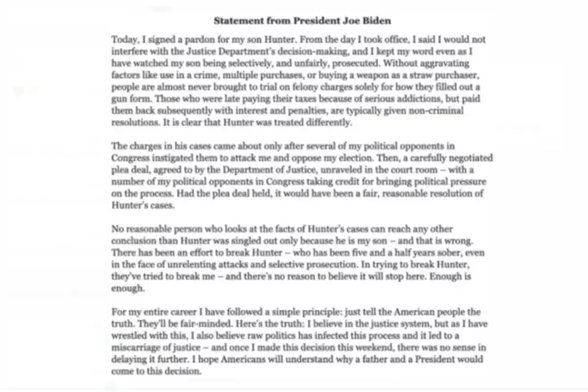 Una declaración del presidente Joe Biden sobre el perdón otorgado a su hijo Hunter, mencionando que desde que asumió el cargo, prometió no interferir con las decisiones del Departamento de Justicia. Explica que Hunter fue tratado de manera diferente en comparación con otros casos similares y que las acusaciones surgieron por presiones políticas. Biden defiende su decisión basándose en su creencia en el sistema de justicia y espera que los estadounidenses comprendan su decisión como padre y presidente.