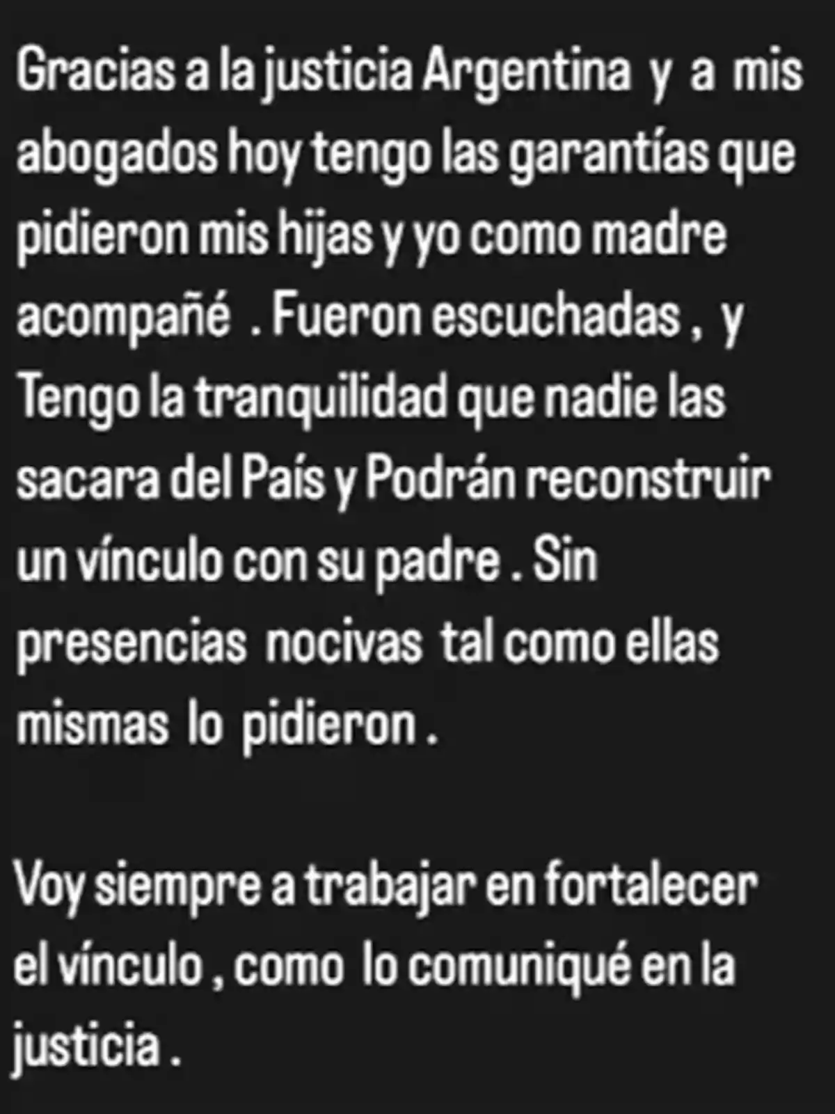 Gracias a la justicia argentina y a mis abogados, hoy tengo las garantías que pidieron mis hijas y yo como madre acompañé. Fueron escuchadas, y tengo la tranquilidad de que nadie las sacará del país y podrán reconstruir un vínculo con su padre, sin presencias nocivas tal como ellas mismas lo pidieron. Voy siempre a trabajar en fortalecer el vínculo, como lo comuniqué en la justicia. Gracias a la justicia argentina y a mis abogados, hoy tengo las garantías que pidieron mis hijas y yo como madre acompañé. Fueron escuchadas, y tengo la tranquilidad de que nadie las sacará del país y podrán reconstruir un vínculo con su padre, sin presencias nocivas tal como ellas mismas lo pidieron. Voy siempre a trabajar en fortalecer el vínculo, como lo comuniqué en la justicia.