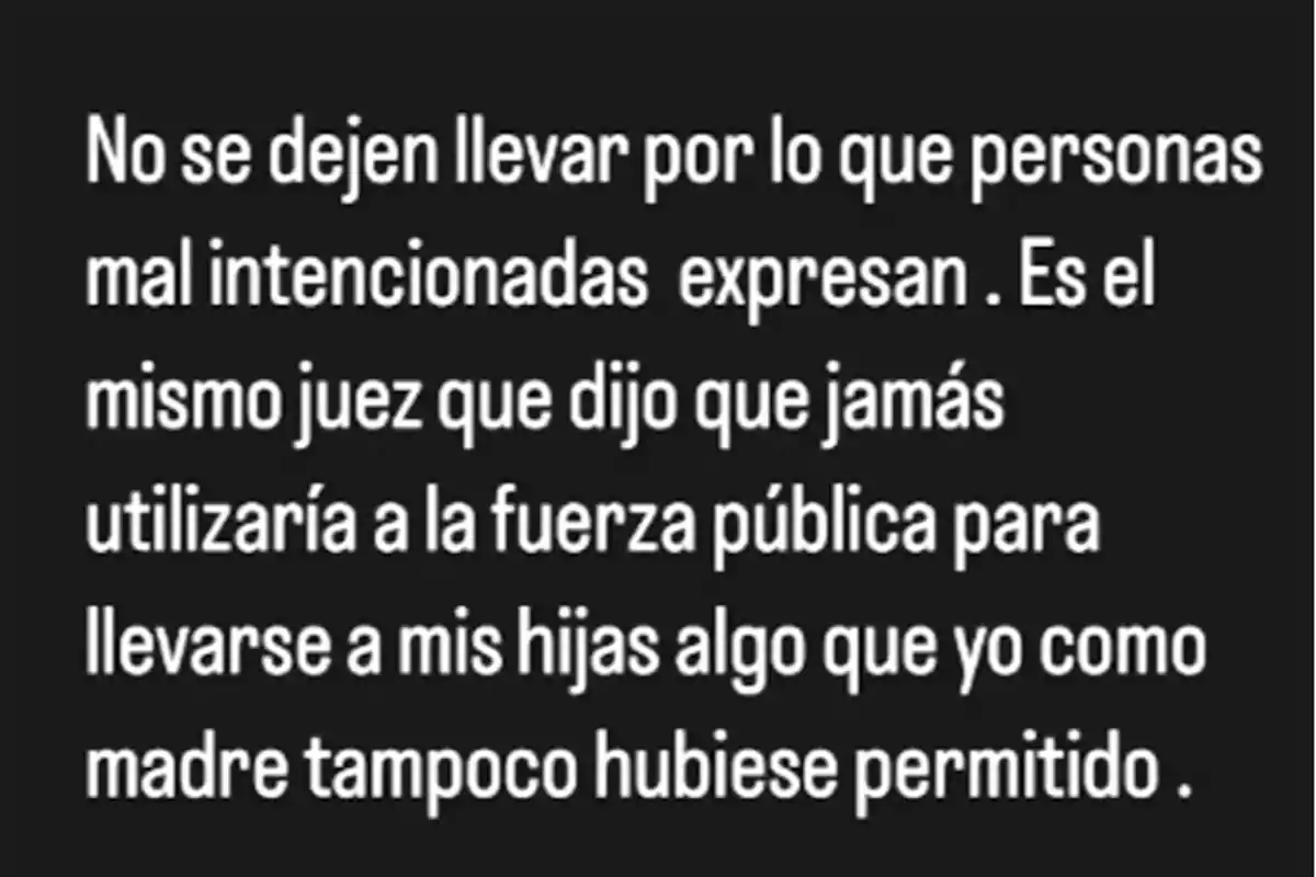 No se dejen llevar por lo que personas mal intencionadas expresan, es el mismo juez que dijo que jamás utilizaría a la fuerza pública para llevarse a mis hijas, algo que yo como madre tampoco hubiese permitido. No se dejen llevar por lo que personas mal intencionadas expresan, es el mismo juez que dijo que jamás utilizaría a la fuerza pública para llevarse a mis hijas, algo que yo como madre tampoco hubiese permitido.