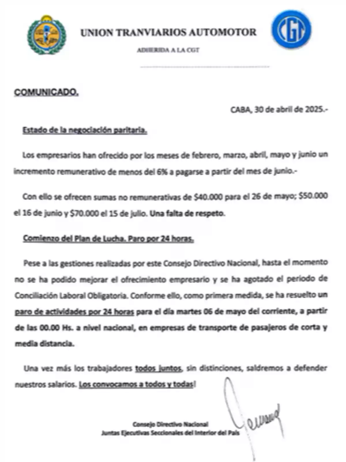 La Unión Tranviarios Automotor, adherida a la CGT, emite un comunicado desde CABA el 30 de abril de 2025 sobre el estado de la negociación paritaria. Los empresarios han ofrecido un incremento remunerativo de menos del 6% para los meses de febrero a junio, a pagarse desde junio, junto con sumas no remunerativas de ,000 para el 26 de mayo, ,000 el 16 de junio y ,000 el 15 de julio, lo cual consideran una falta de respeto. Ante la falta de mejora en el ofrecimiento empresarial y el agotamiento del período de Conciliación Laboral Obligatoria, se ha decidido un paro de actividades por 24 horas el martes 6 de mayo a partir de las 00:00 horas a nivel nacional en empresas de transporte de pasajeros de corta y media distancia. Se convoca a todos los trabajadores a unirse para defender sus salarios. La Unión Tranviarios Automotor, adherida a la CGT, emite un comunicado desde CABA el 30 de abril de 2025 sobre el estado de la negociación paritaria. Los empresarios han ofrecido un incremento remunerativo de menos del 6% para los meses de febrero a junio, a pagarse desde junio, junto con sumas no remunerativas de ,000 para el 26 de mayo, ,000 el 16 de junio y ,000 el 15 de julio, lo cual consideran una falta de respeto. Ante la falta de mejora en el ofrecimiento empresarial y el agotamiento del período de Conciliación Laboral Obligatoria, se ha decidido un paro de actividades por 24 horas el martes 6 de mayo a partir de las 00:00 horas a nivel nacional en empresas de transporte de pasajeros de corta y media distancia. Se convoca a todos los trabajadores a unirse para defender sus salarios.