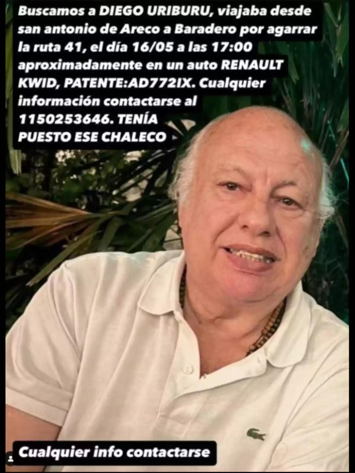 Se busca a una persona llamada Diego Uriburu que viajaba de San Antonio de Areco a Baradero el 16 de mayo a las 17:00 en un Renault Kwid con patente AD772IX. Para cualquier información, contactar al 1150253646. Llevaba puesto un chaleco. Se busca a una persona llamada Diego Uriburu que viajaba de San Antonio de Areco a Baradero el 16 de mayo a las 17:00 en un Renault Kwid con patente AD772IX. Para cualquier información, contactar al 1150253646. Llevaba puesto un chaleco.