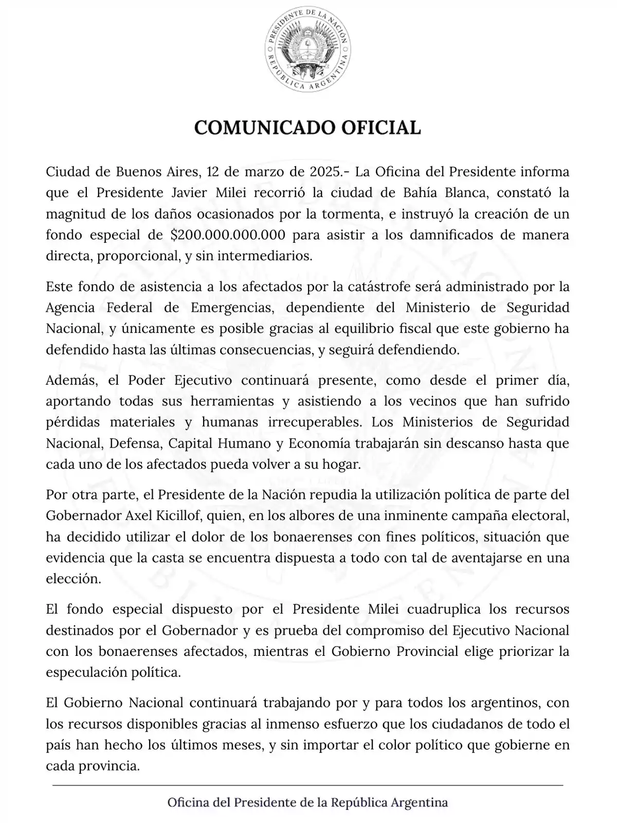 Comunicado oficial de la Oficina del Presidente de la República Argentina, emitido el 12 de marzo de 2025, informando sobre la creación de un fondo especial de 0.000.000.000 para asistir a los damnificados por una tormenta en Bahía Blanca. El fondo será administrado por la Agencia Federal de Emergencias y busca ayudar de manera directa y sin intermediarios. El comunicado también repudia el uso político de la situación por parte del Gobernador Axel Kicillof y reafirma el compromiso del Gobierno Nacional con los afectados.