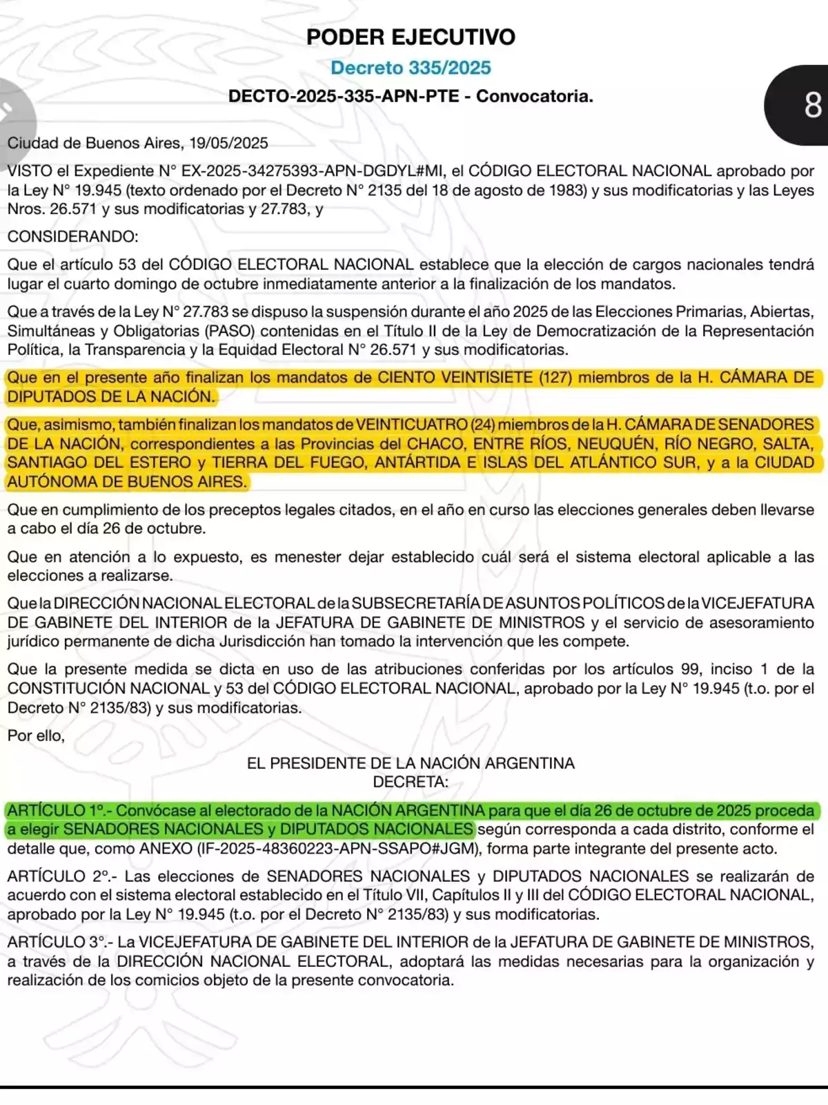 EXECUTIVE POWER Decree 335/2025 DECTO-2025-335-APN-PTE - Call. Buenos Aires City, 05/19/2025 CONSIDERING the File No. EX-2025-34275393-APN-DGDYL#MI, the NATIONAL ELECTORAL CODE approved by Law No. 19,945 (text ordered by Decree No. 2135 of August 18, 1983) and its amendments and Laws Nos. 26,571 and its amendments and 27,783, and CONSIDERING: That Article 53 of the NATIONAL ELECTORAL CODE establishes that the election of national positions will take place on the fourth Sunday of October immediately prior to the end of the mandates. That through Law No. 27,783, the suspension during the year 2025 of the Primary, Open, Simultaneous, and Mandatory Elections (PASO) contained in Title II of the Law on the Democratization of Political Representation, Transparency, and Electoral Equity No. 26,571 and its amendments was ordered. That this year the mandates of ONE HUNDRED TWENTY-SEVEN (127) members of the HONORABLE CHAMBER OF DEPUTIES OF THE NATION end. That, likewise, the mandates of TWENTY-FOUR (24) members of the HONORABLE CHAMBER OF SENATORS OF THE NATION, corresponding to the Provinces of CHACO, ENTRE RÍOS, NEUQUÉN, RÍO NEGRO, SALTA, SANTIAGO DEL ESTERO, and TIERRA DEL FUEGO, ANTARCTICA AND SOUTH ATLANTIC ISLANDS, and the AUTONOMOUS CITY OF BUENOS AIRES, also end. That in view of the above, it is necessary to establish which electoral system will be applicable to the elections to be held. That the NATIONAL ELECTORAL DIRECTORATE of the UNDERSECRETARIAT OF POLITICAL AFFAIRS of the DEPUTY CHIEF OF STAFF OF THE INTERIOR of the CHIEF OF STAFF OF MINISTERS and the permanent legal advisory service of said Jurisdiction have taken the intervention that corresponds to them. That this measure is issued in use of the powers conferred by Articles 99, paragraph 1, of the NATIONAL CONSTITUTION and 53 of the NATIONAL ELECTORAL CODE, approved by Law No. 19,945 (t.o. by Decree No. 2135/83) and its amendments. Therefore, THE PRESIDENT OF THE ARGENTINE NATION DECREES: ARTICLE 1.- The electorate of the ARGENTINE NATION is called to proceed on October 26, 2025, to elect NATIONAL SENATORS and NATIONAL DEPUTIES as corresponds to each district, according to the detail that, as ANNEX (IF-2025-48360223-APN-SSAPO#JGM), forms an integral part of this act. ARTICLE 2.- The elections of NATIONAL SENATORS and NATIONAL DEPUTIES will be held in accordance with the provisions of Title VII, Chapters II and III of the NATIONAL ELECTORAL CODE, approved by Law No. 19,945 (t.o. by Decree No. 2135/83) and its amendments. ARTICLE 3.- The DEPUTY CHIEF OF STAFF OF THE INTERIOR of the CHIEF OF STAFF OF MINISTERS, through the NATIONAL ELECTORAL DIRECTORATE, will adopt the necessary measures for the organization and holding of the elections subject to this call. EXECUTIVE POWER Decree 335/2025 DECTO-2025-335-APN-PTE - Call. Buenos Aires City, 05/19/2025 CONSIDERING the File No. EX-2025-34275393-APN-DGDYL#MI, the NATIONAL ELECTORAL CODE approved by Law No. 19,945 (text ordered by Decree No. 2135 of August 18, 1983) and its amendments and Laws Nos. 26,571 and its amendments and 27,783, and CONSIDERING: That Article 53 of the NATIONAL ELECTORAL CODE establishes that the election of national positions will take place on the fourth Sunday of October immediately prior to the end of the mandates. That through Law No. 27,783, the suspension during the year 2025 of the Primary, Open, Simultaneous, and Mandatory Elections (PASO) contained in Title II of the Law on the Democratization of Political Representation, Transparency, and Electoral Equity No. 26,571 and its amendments was ordered. That this year the mandates of ONE HUNDRED TWENTY-SEVEN (127) members of the HONORABLE CHAMBER OF DEPUTIES OF THE NATION end. That, likewise, the mandates of TWENTY-FOUR (24) members of the HONORABLE CHAMBER OF SENATORS OF THE NATION, corresponding to the Provinces of CHACO, ENTRE RÍOS, NEUQUÉN, RÍO NEGRO, SALTA, SANTIAGO DEL ESTERO, and TIERRA DEL FUEGO, ANTARCTICA AND SOUTH ATLANTIC ISLANDS, and the AUTONOMOUS CITY OF BUENOS AIRES, also end. That in view of the above, it is necessary to establish which electoral system will be applicable to the elections to be held. That the NATIONAL ELECTORAL DIRECTORATE of the UNDERSECRETARIAT OF POLITICAL AFFAIRS of the DEPUTY CHIEF OF STAFF OF THE INTERIOR of the CHIEF OF STAFF OF MINISTERS and the permanent legal advisory service of said Jurisdiction have taken the intervention that corresponds to them. That this measure is issued in use of the powers conferred by Articles 99, paragraph 1, of the NATIONAL CONSTITUTION and 53 of the NATIONAL ELECTORAL CODE, approved by Law No. 19,945 (t.o. by Decree No. 2135/83) and its amendments. Therefore, THE PRESIDENT OF THE ARGENTINE NATION DECREES: ARTICLE 1.- The electorate of the ARGENTINE NATION is called to proceed on October 26, 2025, to elect NATIONAL SENATORS and NATIONAL DEPUTIES as corresponds to each district, according to the detail that, as ANNEX (IF-2025-48360223-APN-SSAPO#JGM), forms an integral part of this act. ARTICLE 2.- The elections of NATIONAL SENATORS and NATIONAL DEPUTIES will be held in accordance with the provisions of Title VII, Chapters II and III of the NATIONAL ELECTORAL CODE, approved by Law No. 19,945 (t.o. by Decree No. 2135/83) and its amendments. ARTICLE 3.- The DEPUTY CHIEF OF STAFF OF THE INTERIOR of the CHIEF OF STAFF OF MINISTERS, through the NATIONAL ELECTORAL DIRECTORATE, will adopt the necessary measures for the organization and holding of the elections subject to this call.