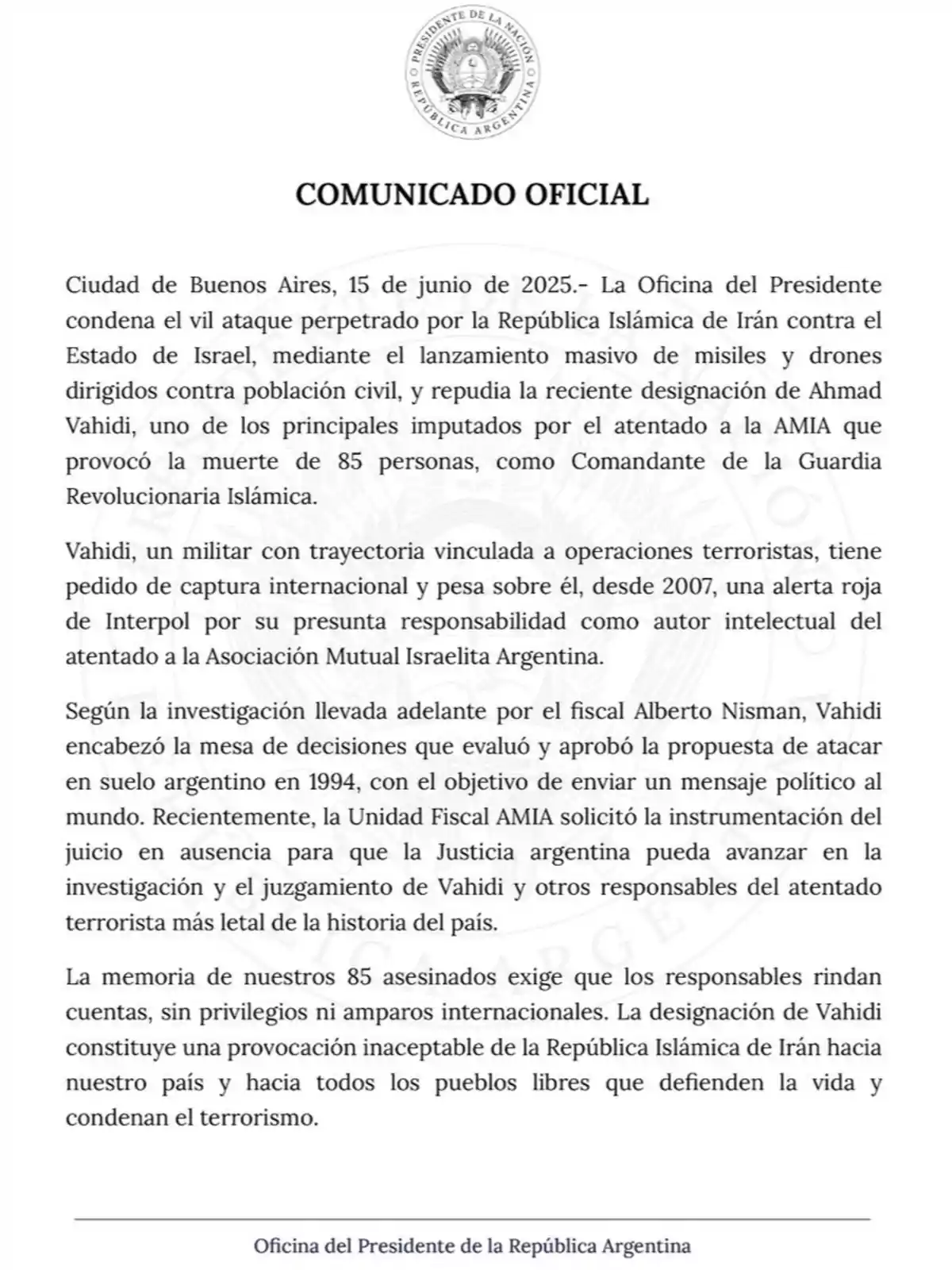 Comunicado oficial de la Oficina del Presidente de la República Argentina fechado el 15 de junio de 2025 en el que se condena un ataque de Irán contra Israel y se repudia la designación de Ahmad Vahidi como comandante de la Guardia Revolucionaria Islámica, recordando su vinculación con el atentado a la AMIA y exigiendo justicia para las víctimas Comunicado oficial de la Oficina del Presidente de la República Argentina fechado el 15 de junio de 2025 en el que se condena un ataque de Irán contra Israel y se repudia la designación de Ahmad Vahidi como comandante de la Guardia Revolucionaria Islámica, recordando su vinculación con el atentado a la AMIA y exigiendo justicia para las víctimas