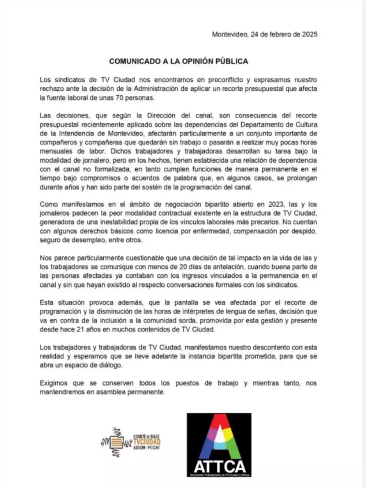 STATEMENT TO THE PUBLIC: The unions of TV Ciudad express their rejection of the budget cut affecting 70 people. The decisions of the channel's management, resulting from the cut applied by the Department of Culture of the Municipality of Montevideo, impact workers under the day laborer modality, who have an unformalized dependency relationship with the channel. This situation creates instability and job insecurity, without severance compensation. Additionally, it affects programming and reduces the hours of sign language interpreters, harming the deaf community. The workers express their discontent and demand dialogue to preserve jobs, remaining in permanent assembly.