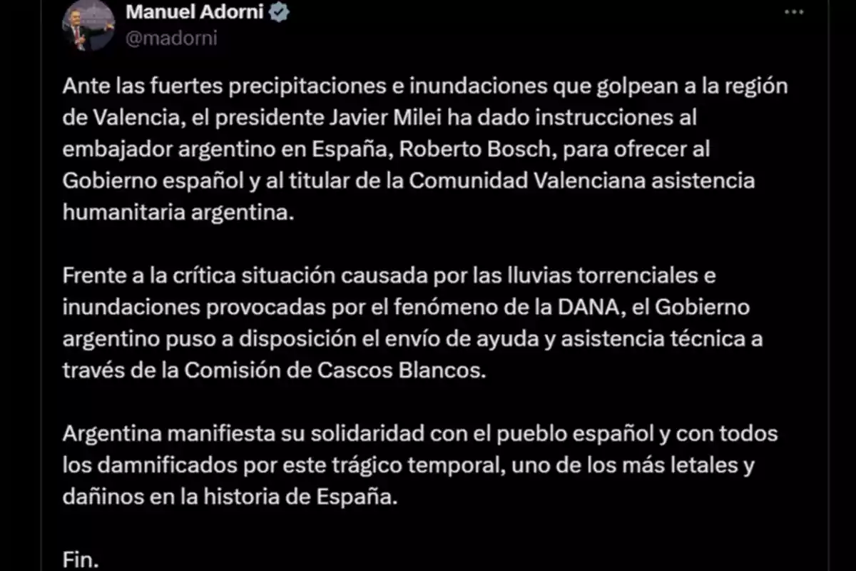 Manuel Adorni en Twitter: Ante las fuertes precipitaciones e inundaciones en Valencia, el presidente Javier Milei ha instruido al embajador argentino en España, Roberto Bosch, para ofrecer asistencia humanitaria al Gobierno español y a la Comunidad Valenciana. Frente a la situación crítica por las lluvias torrenciales e inundaciones causadas por la DANA, el Gobierno argentino ofrece ayuda y asistencia técnica a través de la Comisión de Cascos Blancos. Argentina expresa su solidaridad con el pueblo español y los damnificados por este trágico temporal, uno de los más letales en la historia de España. Fin.