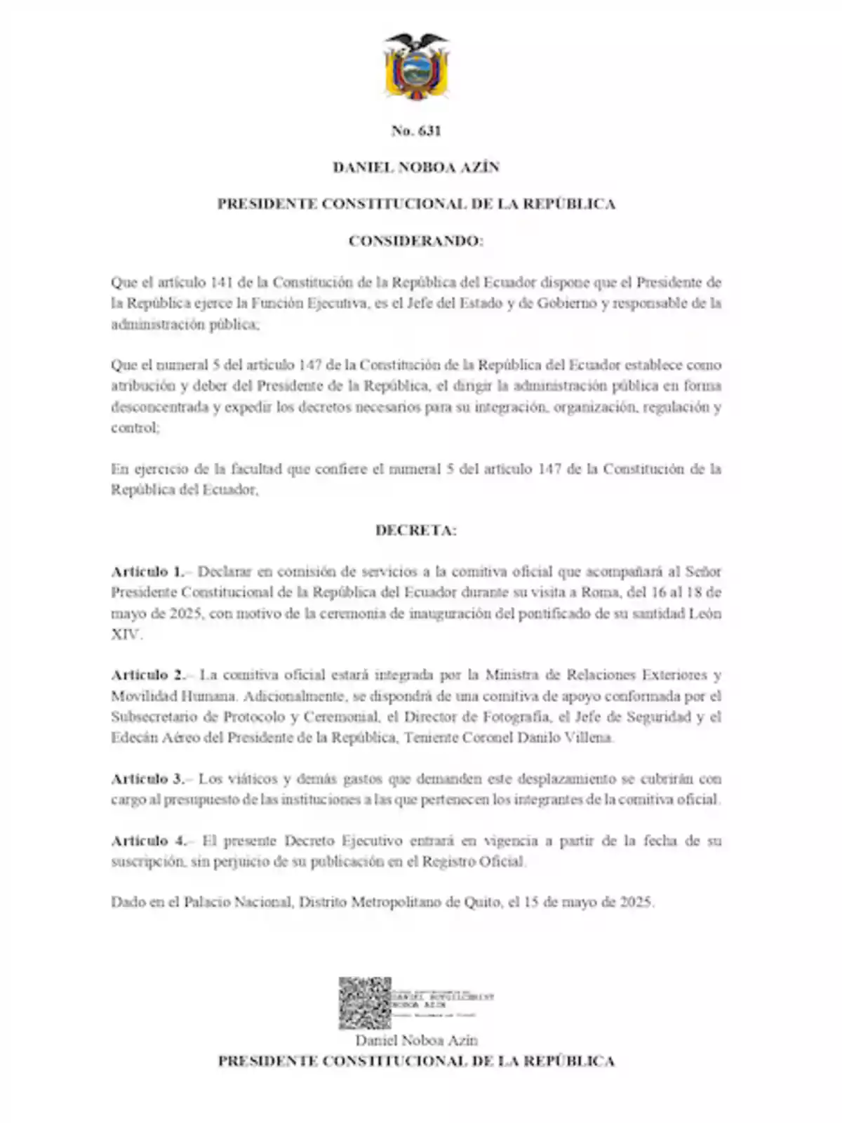 Executive Decree No. 631 issued by the Constitutional President of the Republic of Ecuador, Daniel Noboa Azín, declaring the official delegation accompanying the President during his visit to Rome from May 16 to 18, 2025, on official duty for the inauguration ceremony of His Holiness Leo XIV's pontificate. Executive Decree No. 631 issued by the Constitutional President of the Republic of Ecuador, Daniel Noboa Azín, declaring the official delegation accompanying the President during his visit to Rome from May 16 to 18, 2025, on official duty for the inauguration ceremony of His Holiness Leo XIV's pontificate.